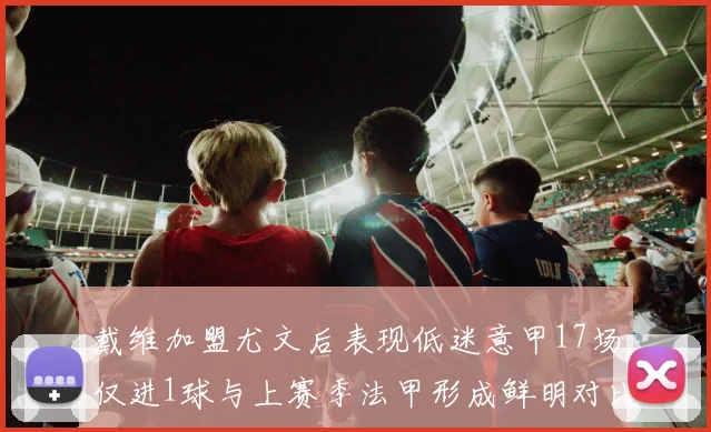 戴维加盟尤文后表现低迷意甲17场仅进1球与上赛季法甲形成鲜明对比