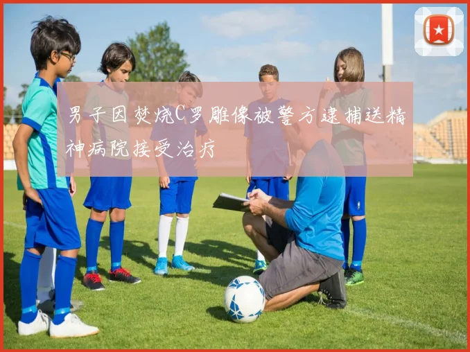 男子因焚烧C罗雕像被警方逮捕送精神病院接受治疗