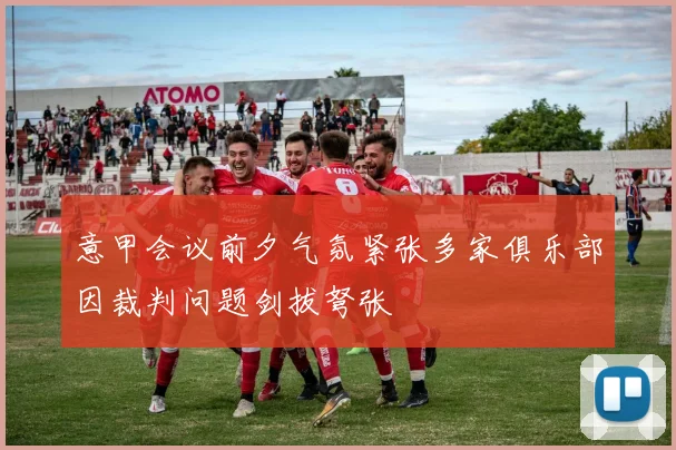 意甲会议前夕气氛紧张多家俱乐部因裁判问题剑拔弩张