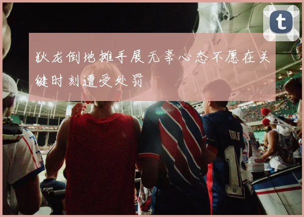 狄龙倒地摊手展无辜心态不愿在关键时刻遭受处罚