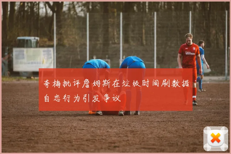 夸梅批评詹姆斯在垃圾时间刷数据自恋行为引发争议