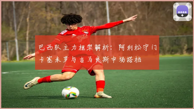 巴西队主力框架解析：阿利松守门卡塞米罗与吉马良斯中场搭档