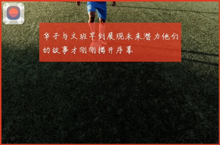 华子与文班早到展现未来潜力他们的故事才刚刚揭开序幕