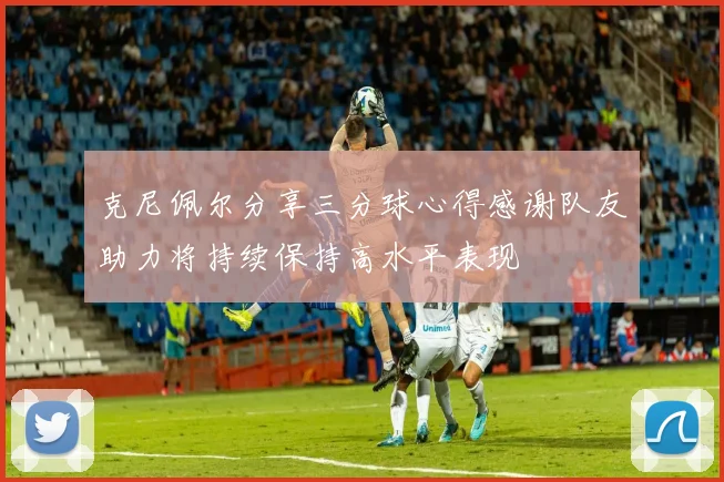 克尼佩尔分享三分球心得感谢队友助力将持续保持高水平表现