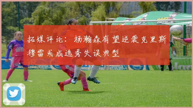 拓媒评论：杨瀚森有望逆袭克里斯穆雷或成选秀失误典型