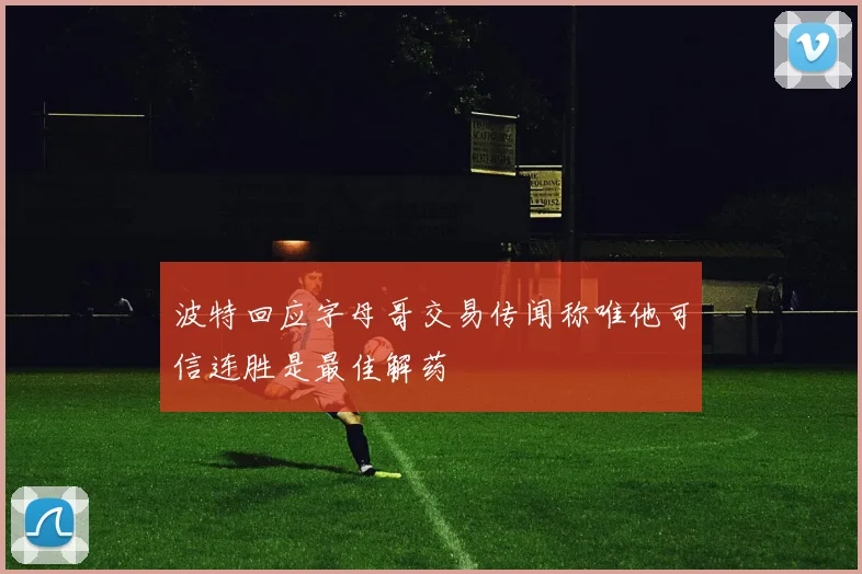 波特回应字母哥交易传闻称唯他可信连胜是最佳解药