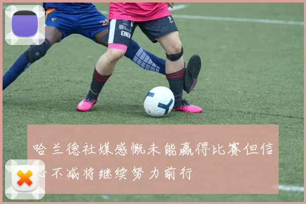 哈兰德社媒感慨未能赢得比赛但信心不减将继续努力前行