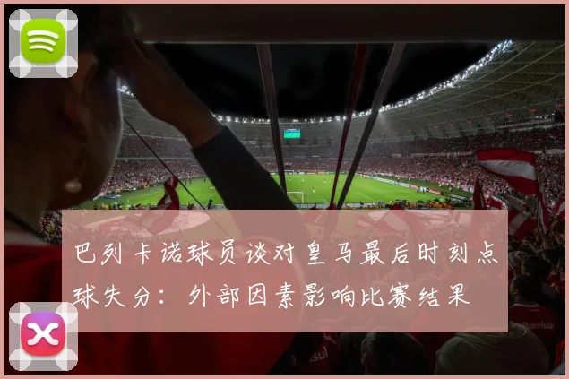 巴列卡诺球员谈对皇马最后时刻点球失分：外部因素影响比赛结果