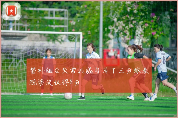 替补组合失常扎威与马丁三分球表现惨淡仅得8分