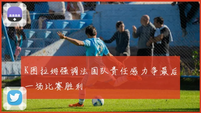 K图拉姆强调法国队责任感力争最后一场比赛胜利