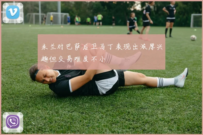 米兰对巴萨后卫马丁表现出浓厚兴趣但交易难度不小