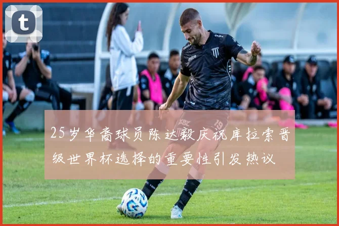 25岁华裔球员陈达毅庆祝库拉索晋级世界杯选择的重要性引发热议