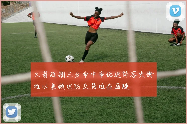 火箭近期三分命中率低迷阵容失衡难以兼顾攻防交易迫在眉睫