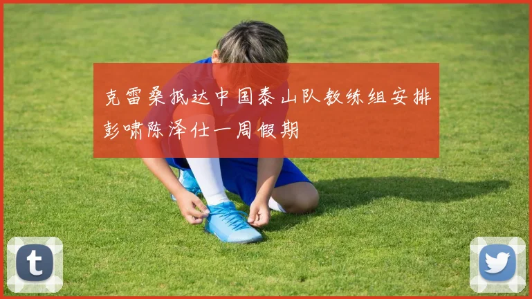 克雷桑抵达中国泰山队教练组安排彭啸陈泽仕一周假期