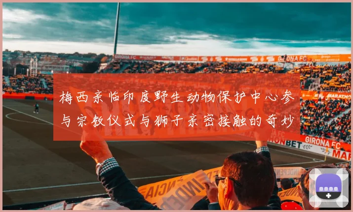 梅西亲临印度野生动物保护中心参与宗教仪式与狮子亲密接触的奇妙体验