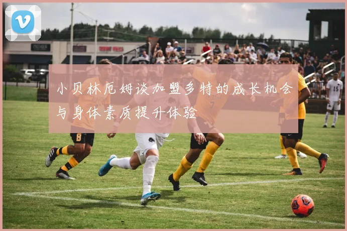 小贝林厄姆谈加盟多特的成长机会与身体素质提升体验