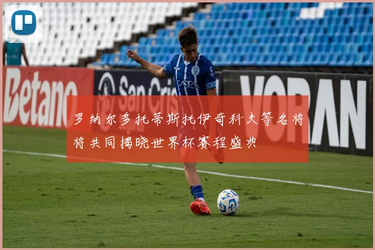罗纳尔多托蒂斯托伊奇科夫等名将将共同揭晓世界杯赛程盛典