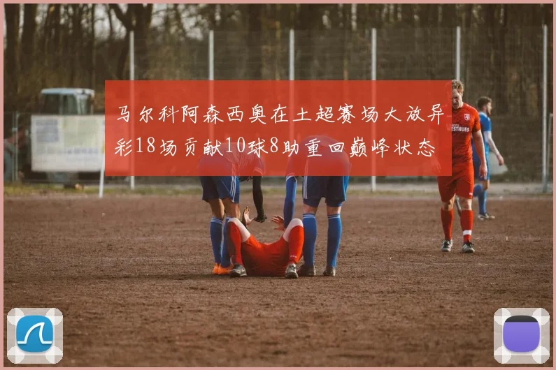 马尔科阿森西奥在土超赛场大放异彩18场贡献10球8助重回巅峰状态