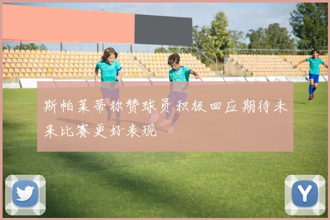 斯帕莱蒂称赞球员积极回应期待未来比赛更好表现