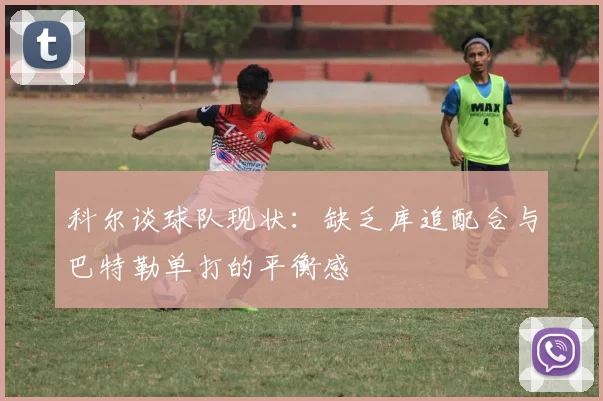 科尔谈球队现状：缺乏库追配合与巴特勒单打的平衡感