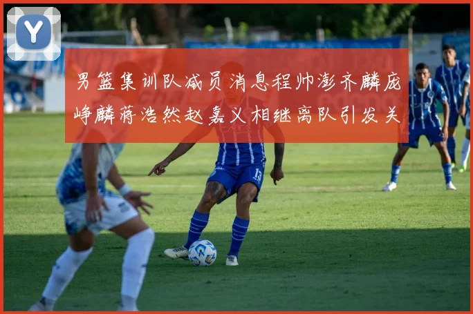 男篮集训队减员消息程帅澎齐麟庞峥麟蒋浩然赵嘉义相继离队引发关注