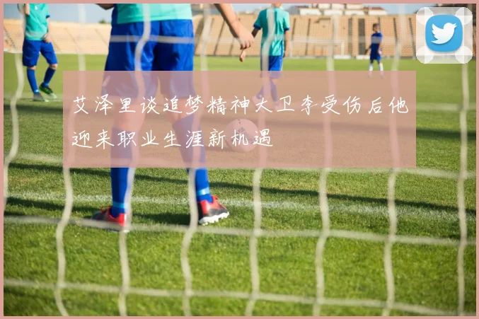 艾泽里谈追梦精神大卫李受伤后他迎来职业生涯新机遇