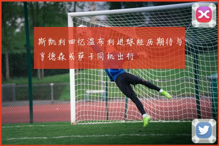 斯凯利回忆温布利进球经历期待与亨德森或萨卡同机出行