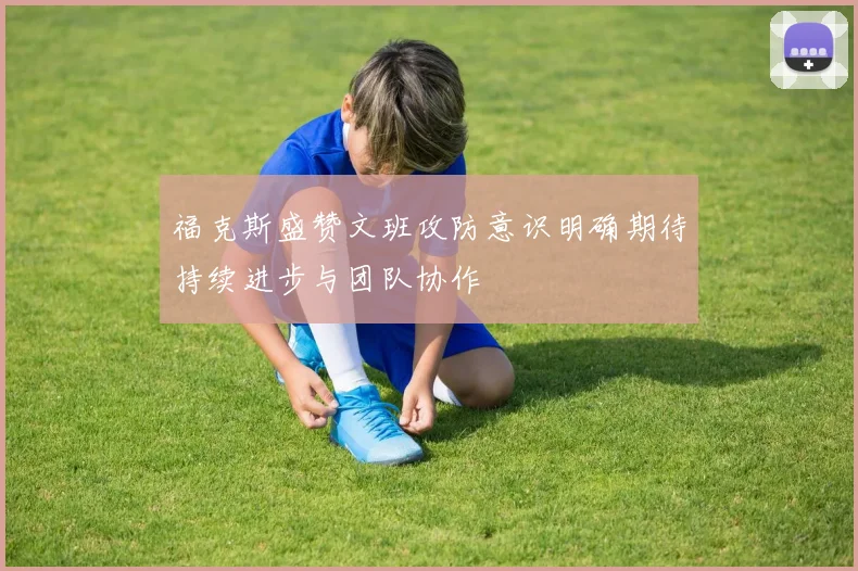 福克斯盛赞文班攻防意识明确期待持续进步与团队协作