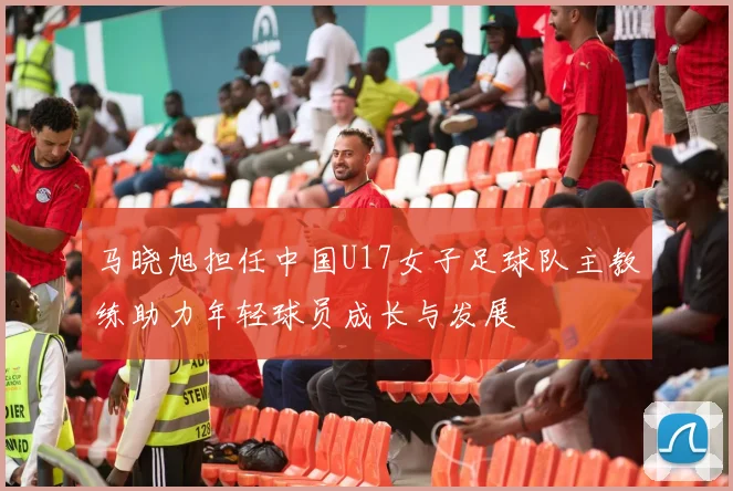 马晓旭担任中国U17女子足球队主教练助力年轻球员成长与发展