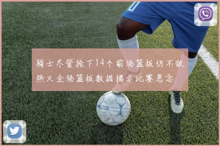 骑士尽管抢下14个前场篮板仍不敌热火全场篮板数据揭示比赛悬念