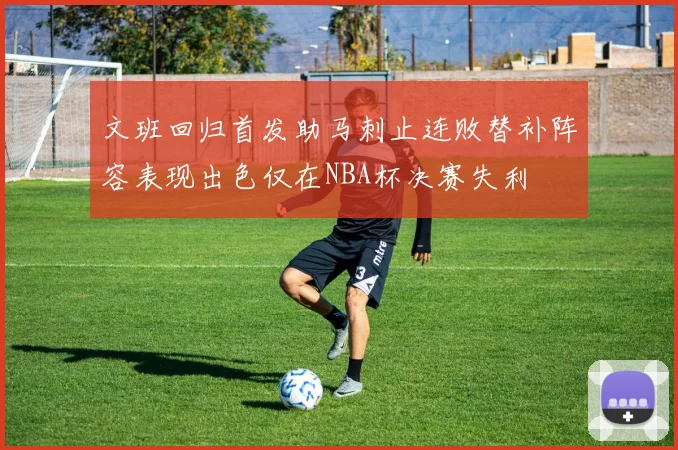 文班回归首发助马刺止连败替补阵容表现出色仅在NBA杯决赛失利