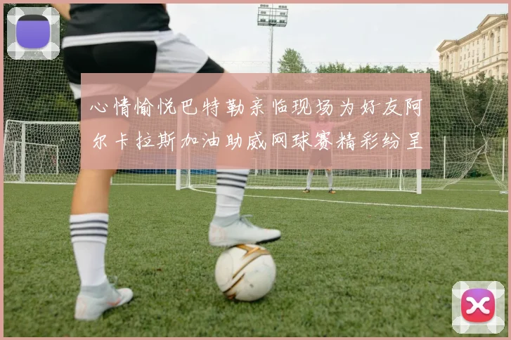 心情愉悦巴特勒亲临现场为好友阿尔卡拉斯加油助威网球赛精彩纷呈