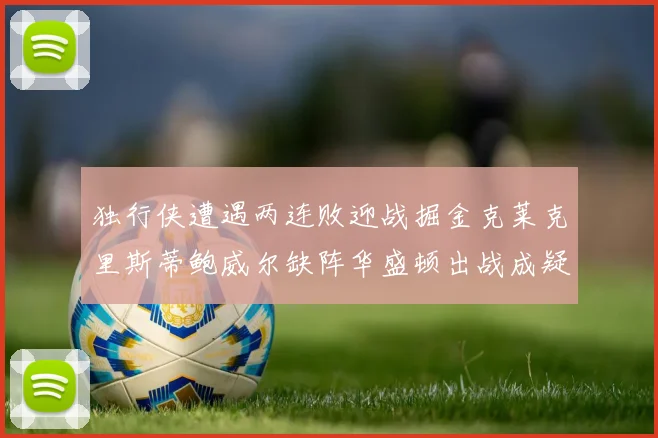 独行侠遭遇两连败迎战掘金克莱克里斯蒂鲍威尔缺阵华盛顿出战成疑