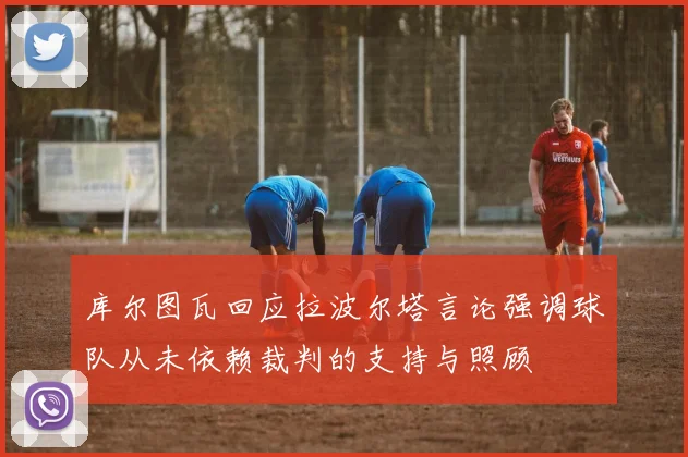 库尔图瓦回应拉波尔塔言论强调球队从未依赖裁判的支持与照顾