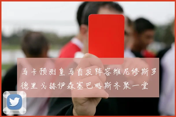 马卡预测皇马首发阵容维尼修斯罗德里戈赫伊森塞巴略斯齐聚一堂